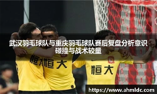 武汉羽毛球队与重庆羽毛球队赛后复盘分析意识碰撞与战术较量