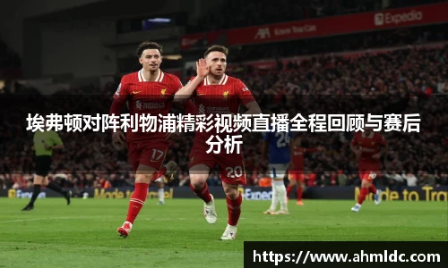 埃弗顿对阵利物浦精彩视频直播全程回顾与赛后分析